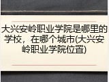 大兴安岭职业学院是哪里的学校，在哪个城市(大兴安岭职业学院位置)