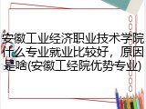 安徽工业经济职业技术学院什么专业就业比较好，原因是啥(安徽工经院优势专业)