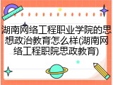 湖南网络工程职业学院的思想政治教育怎么样(湖南网络工程职院思政教育)