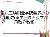 重庆三峡职业学院要多少分才能进(重庆三峡职业学院录取分数线)