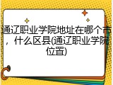 通辽职业学院地址在哪个市，什么区县(通辽职业学院位置)