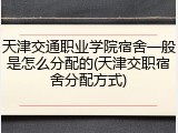 天津交通职业学院宿舍一般是怎么分配的(天津交职宿舍分配方式)