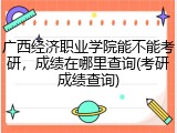 广西经济职业学院能不能考研，成绩在哪里查询(考研成绩查询)