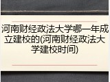 河南财经政法大学哪一年成立建校的(河南财经政法大学建校时间)