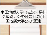 中国地质大学（武汉）是什么级别，公办还是民办(中国地质大学公办级别)