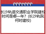 长沙轨道交通职业学院建校时间是哪一年？(长沙轨院何时建校)
