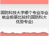 国防科技大学哪个专业毕业就业前景比较好(国防科大优势专业)