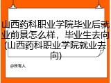 山西药科职业学院毕业后就业前景怎么样，毕业生去向(山西药科职业学院就业去向)