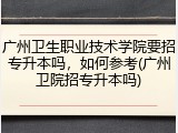 广州卫生职业技术学院要招专升本吗，如何参考(广州卫院招专升本吗)