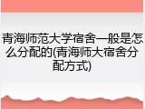 青海师范大学宿舍一般是怎么分配的(青海师大宿舍分配方式)