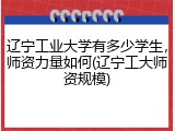 辽宁工业大学有多少学生，师资力量如何(辽宁工大师资规模)