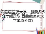 西藏藏医药大学一般要多少分才能录取(西藏藏医药大学录取分数)