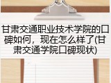 甘肃交通职业技术学院的口碑如何，现在怎么样了(甘肃交通学院口碑现状)