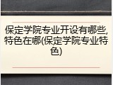 保定学院专业开设有哪些,特色在哪(保定学院专业特色)