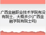 广西金融职业技术学院有没有院士，大概多少(广西金融学院有院士吗)