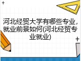 河北经贸大学有哪些专业，就业前景如何(河北经贸专业就业)