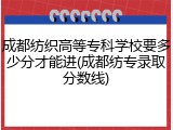 成都纺织高等专科学校要多少分才能进(成都纺专录取分数线)