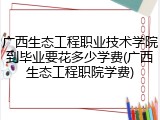 广西生态工程职业技术学院到毕业要花多少学费(广西生态工程职院学费)