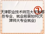 天津职业技术师范大学有哪些专业，就业前景如何(天津师大专业就业)
