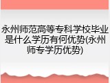 永州师范高等专科学校毕业是什么学历有何优势(永州师专学历优势)