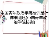 中国青年政治学院校训是什么，详细阐述(中国青年政治学院校训)