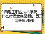 广西理工职业技术学院一般什么时候放寒暑假(广西理工寒暑假时间)