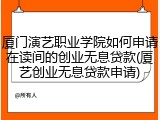 厦门演艺职业学院如何申请在读间的创业无息贷款(厦艺创业无息贷款申请)