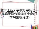 北京工业大学耿丹学院是一本吗录取分数线多少(耿丹学院录取分数)