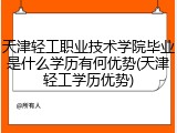 天津轻工职业技术学院毕业是什么学历有何优势(天津轻工学历优势)