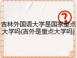 吉林外国语大学是国家重点大学吗(吉外是重点大学吗)