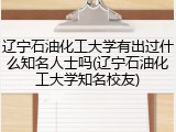 辽宁石油化工大学有出过什么知名人士吗(辽宁石油化工大学知名校友)