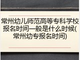 常州幼儿师范高等专科学校报名时间一般是什么时候(常州幼专报名时间)