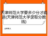 天津师范大学要多少分才能进(天津师范大学录取分数线)