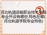 河北轨道运输职业技术学院专业开设有哪些,特色在哪(河北轨道学院专业特色)