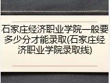石家庄经济职业学院一般要多少分才能录取(石家庄经济职业学院录取线)
