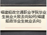 福建船政交通职业学院毕业生就业大致去向如何(福建船政毕业生就业去向)