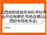 山西省财政税务专科学校专业开设有哪些,特色在哪(山西财专特色专业)