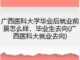广西医科大学毕业后就业前景怎么样，毕业生去向(广西医科大就业去向)