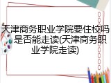 天津商务职业学院要住校吗，是否能走读(天津商务职业学院走读)