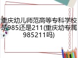 重庆幼儿师范高等专科学校是985还是211(重庆幼专属985211吗)