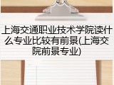 上海交通职业技术学院读什么专业比较有前景(上海交院前景专业)