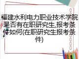 福建水利电力职业技术学院是否有在职研究生,报考条件如何(在职研究生报考条件)