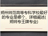 朔州师范高等专科学校最好的专业是哪个，详细阐述(朔师专王牌专业)
