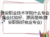 雅安职业技术学院什么专业就业比较好，原因是啥(雅安职院好就业专业)