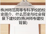株洲师范高等专科学校的校史简介，什么历史与社会背景下建校的(株洲师专建校背景)
