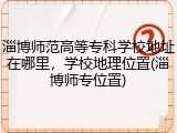 淄博师范高等专科学校地址在哪里，学校地理位置(淄博师专位置)