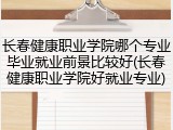 长春健康职业学院哪个专业毕业就业前景比较好(长春健康职业学院好就业专业)