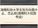 湖南科技大学主攻方向是什么，怎么样(湖南科大优势专业)