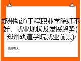 郑州轨道工程职业学院好不好，就业现状及发展趋势(郑州轨道学院就业前景)