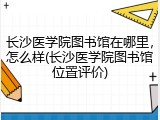 长沙医学院图书馆在哪里，怎么样(长沙医学院图书馆位置评价)